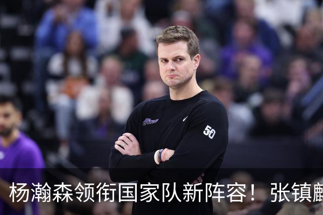 杨瀚森领衔国家队新阵容！张镇麟缺席，令人意外